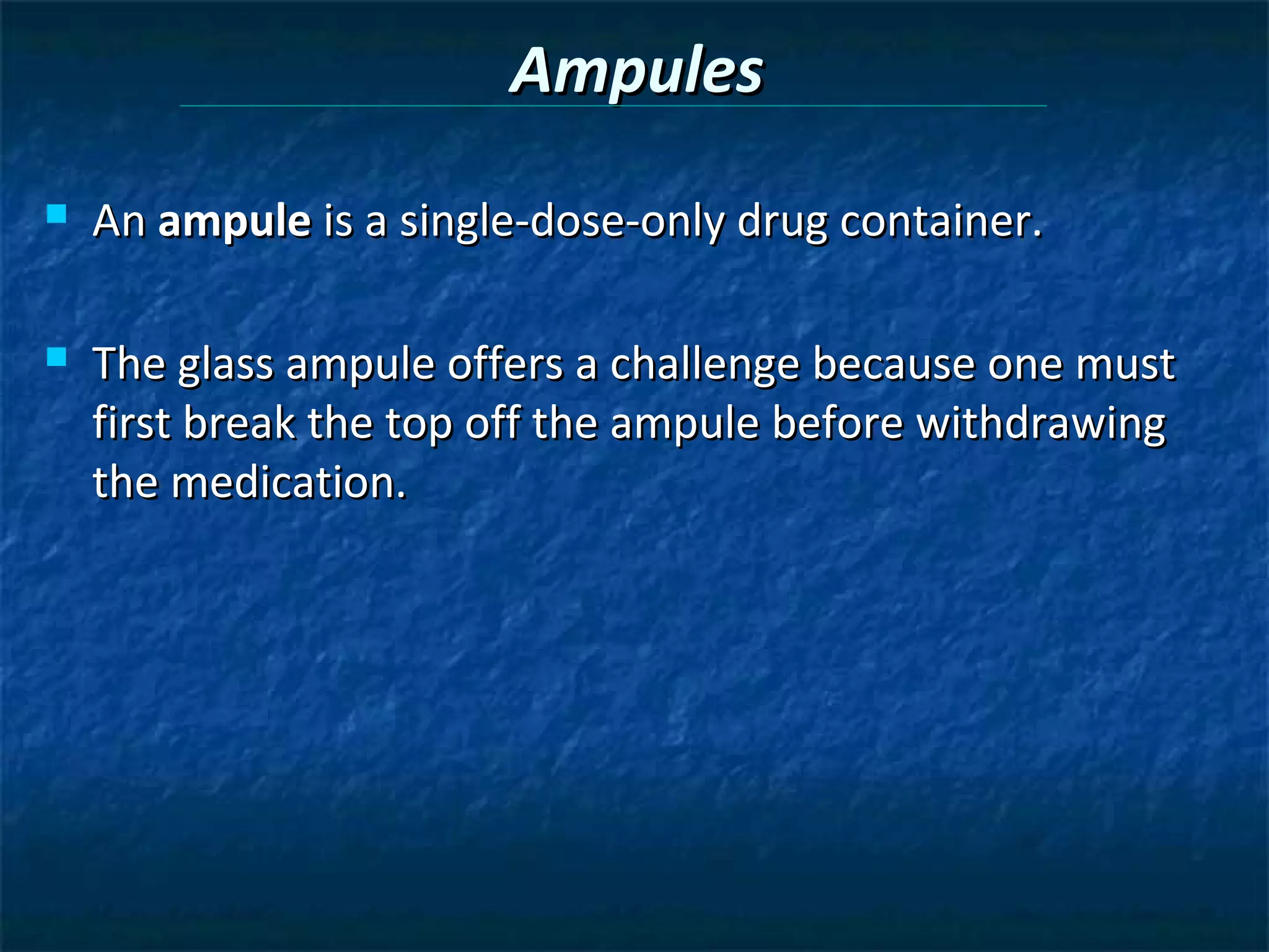 Ampules
   An ampule is a single-dose-only drug container.

   The glass ampule offers a challenge because one must
    first break the top off the ampule before withdrawing
    the medication.
 