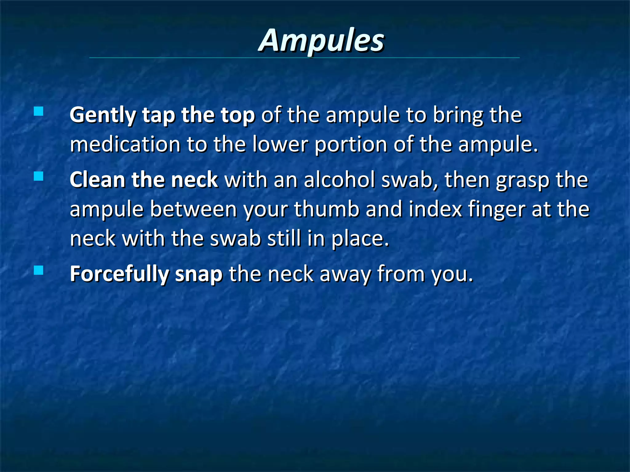 Ampules
   Gently tap the top of the ampule to bring the
    medication to the lower portion of the ampule.
   Clean the neck with an alcohol swab, then grasp the
    ampule between your thumb and index finger at the
    neck with the swab still in place.
   Forcefully snap the neck away from you.
 