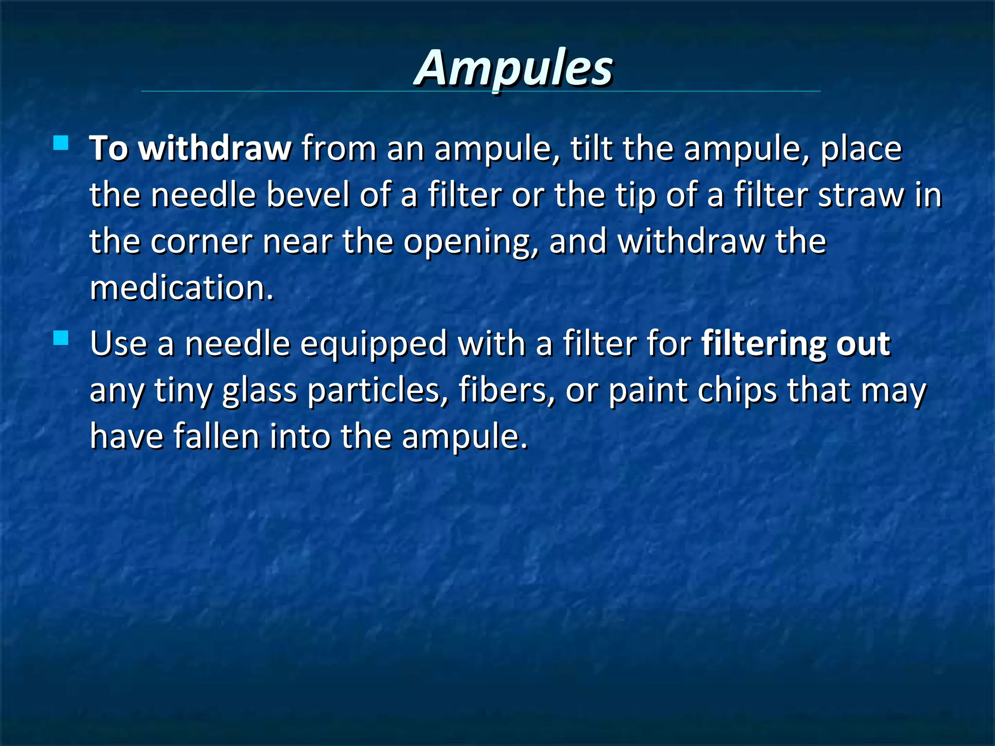 Ampules
   To withdraw from an ampule, tilt the ampule, place
    the needle bevel of a filter or the tip of a filter straw in
    the corner near the opening, and withdraw the
    medication.
   Use a needle equipped with a filter for filtering out
    any tiny glass particles, fibers, or paint chips that may
    have fallen into the ampule.
 