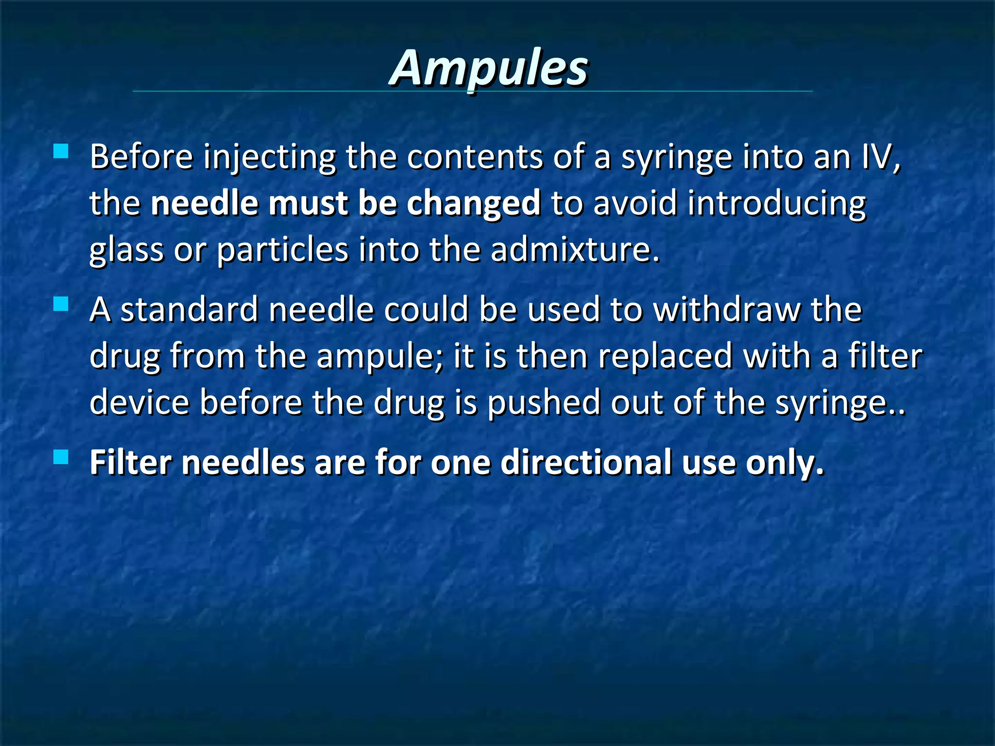 Ampules
   Before injecting the contents of a syringe into an IV,
    the needle must be changed to avoid introducing
    glass or particles into the admixture.
   A standard needle could be used to withdraw the
    drug from the ampule; it is then replaced with a filter
    device before the drug is pushed out of the syringe..
   Filter needles are for one directional use only.
 