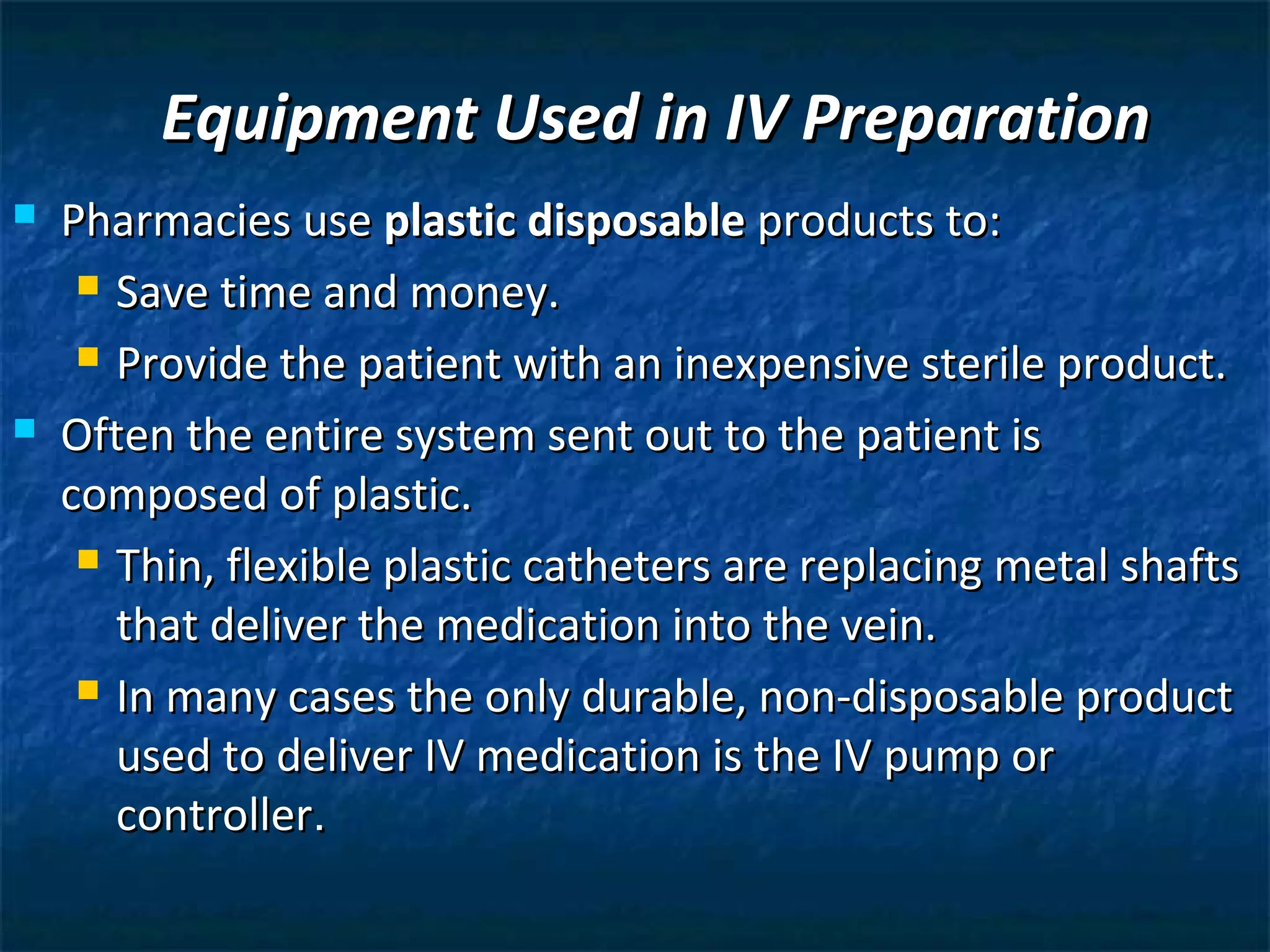 Equipment Used in IV Preparation
   Pharmacies use plastic disposable products to:
      Save time and money.

      Provide the patient with an inexpensive sterile product.

   Often the entire system sent out to the patient is
    composed of plastic.
      Thin, flexible plastic catheters are replacing metal shafts

       that deliver the medication into the vein.
      In many cases the only durable, non-disposable product

       used to deliver IV medication is the IV pump or
       controller.
 