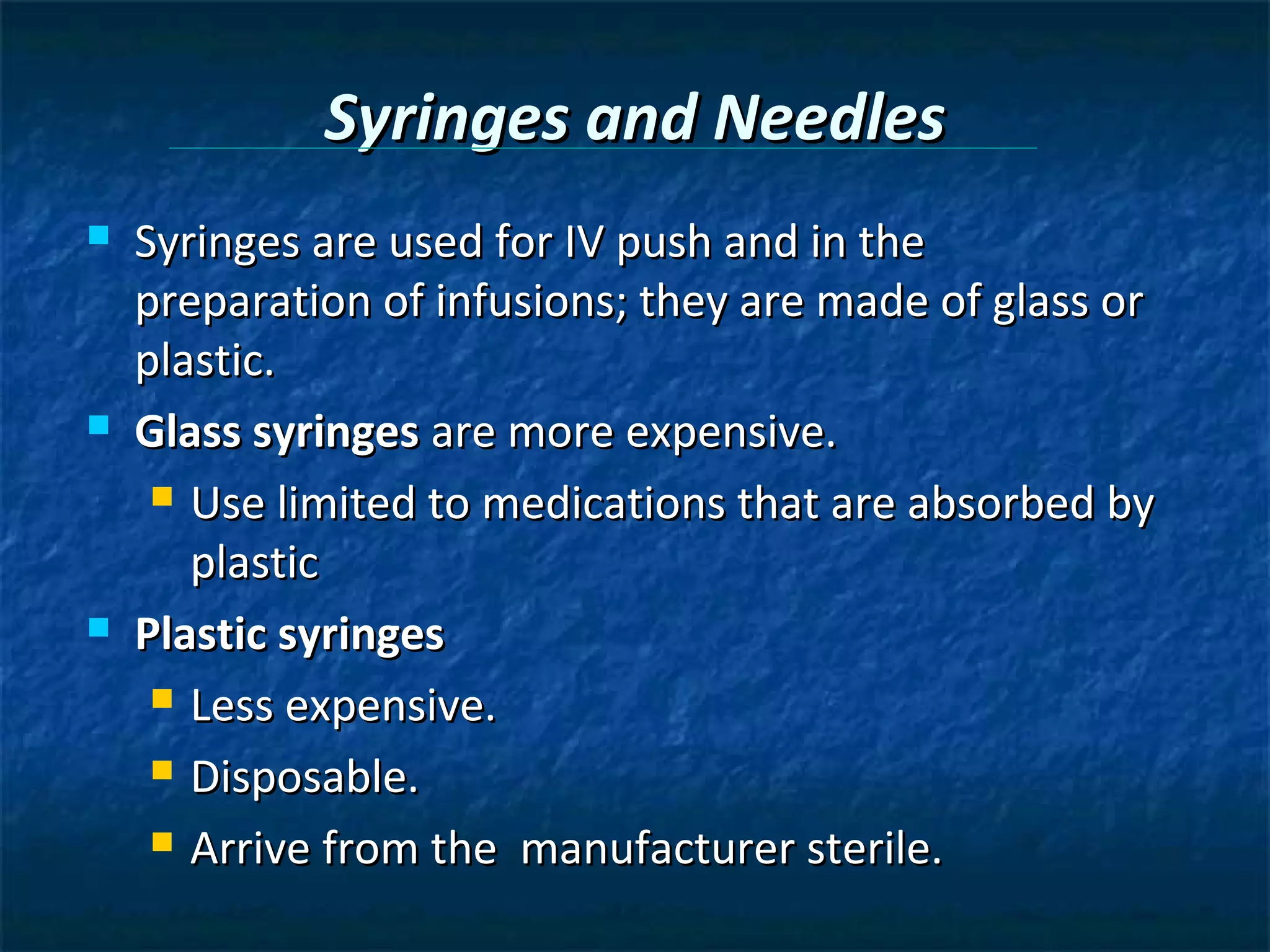 Syringes and Needles
   Syringes are used for IV push and in the
    preparation of infusions; they are made of glass or
    plastic.
   Glass syringes are more expensive.
      Use limited to medications that are absorbed by

       plastic
   Plastic syringes
      Less expensive.

      Disposable.

      Arrive from the manufacturer sterile.
 