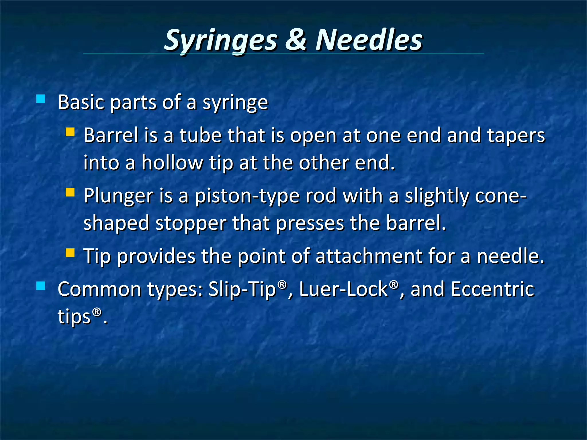 Syringes & Needles
   Basic parts of a syringe
      Barrel is a tube that is open at one end and tapers

       into a hollow tip at the other end.
      Plunger is a piston-type rod with a slightly cone-

       shaped stopper that presses the barrel.
      Tip provides the point of attachment for a needle.

   Common types: Slip-Tip®, Luer-Lock®, and Eccentric
    tips®.
 