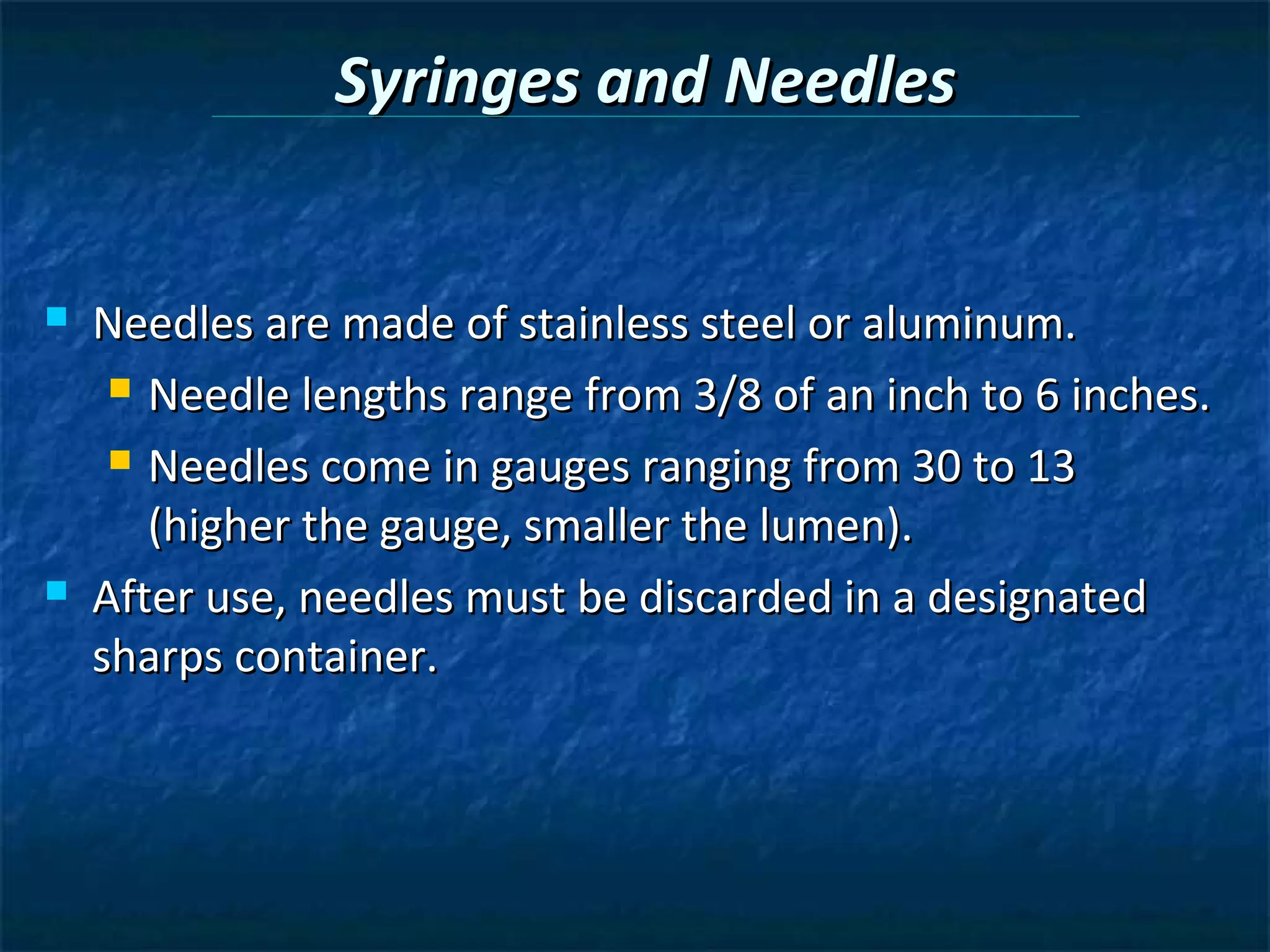 Syringes and Needles


   Needles are made of stainless steel or aluminum.
      Needle lengths range from 3/8 of an inch to 6 inches.

      Needles come in gauges ranging from 30 to 13

       (higher the gauge, smaller the lumen).
   After use, needles must be discarded in a designated
    sharps container.
 