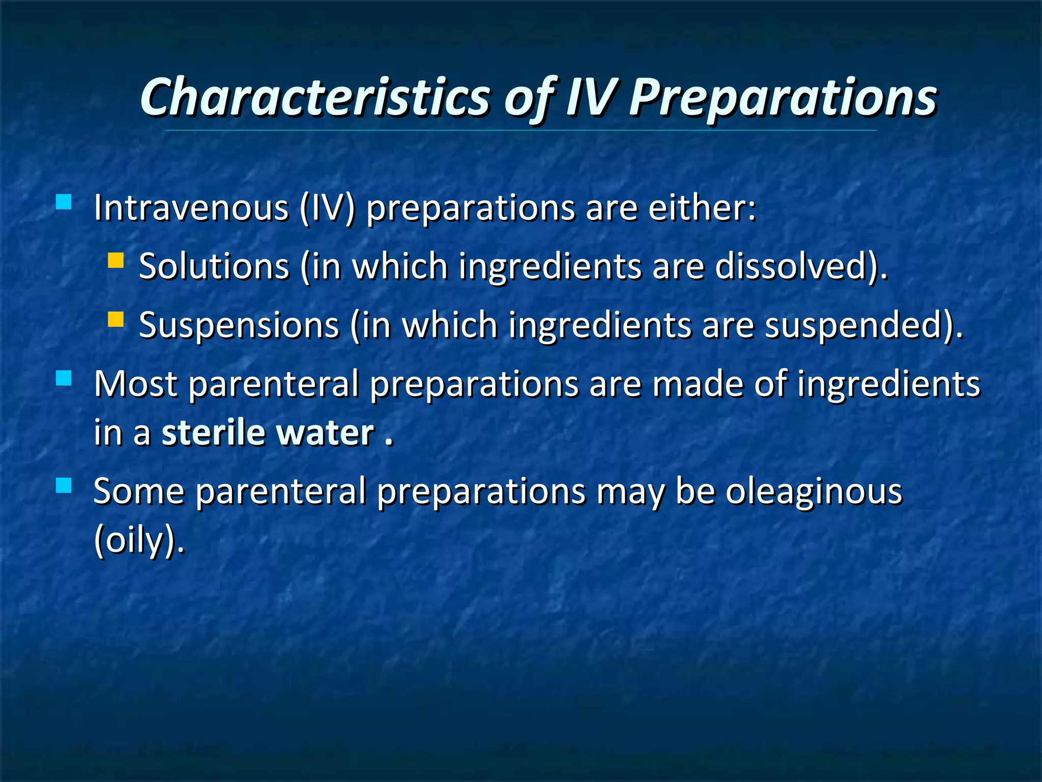 Characteristics of IV Preparations
   Intravenous (IV) preparations are either:
      Solutions (in which ingredients are dissolved).

      Suspensions (in which ingredients are suspended).

   Most parenteral preparations are made of ingredients
    in a sterile water .
   Some parenteral preparations may be oleaginous
    (oily).
 