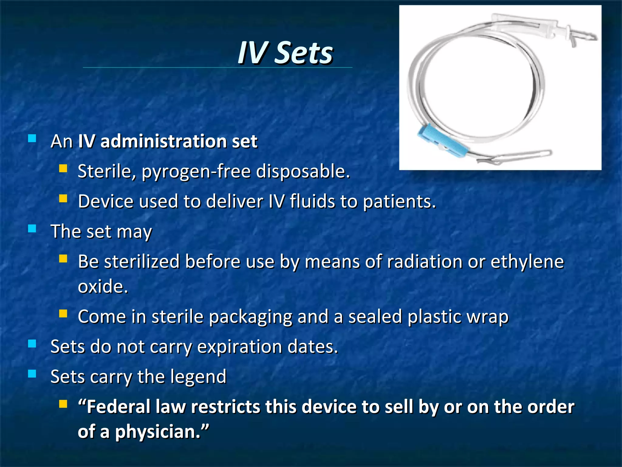 IV Sets

   An IV administration set
      Sterile, pyrogen-free disposable.

      Device used to deliver IV fluids to patients.

   The set may
      Be sterilized before use by means of radiation or ethylene

       oxide.
      Come in sterile packaging and a sealed plastic wrap

   Sets do not carry expiration dates.
   Sets carry the legend
      “Federal law restricts this device to sell by or on the order

       of a physician.”
 