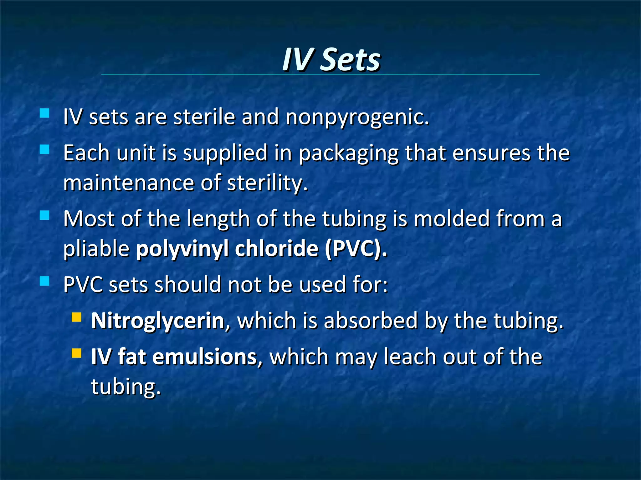 IV Sets
   IV sets are sterile and nonpyrogenic.
   Each unit is supplied in packaging that ensures the
    maintenance of sterility.
   Most of the length of the tubing is molded from a
    pliable polyvinyl chloride (PVC).
   PVC sets should not be used for:
      Nitroglycerin, which is absorbed by the tubing.

      IV fat emulsions, which may leach out of the

       tubing.
 