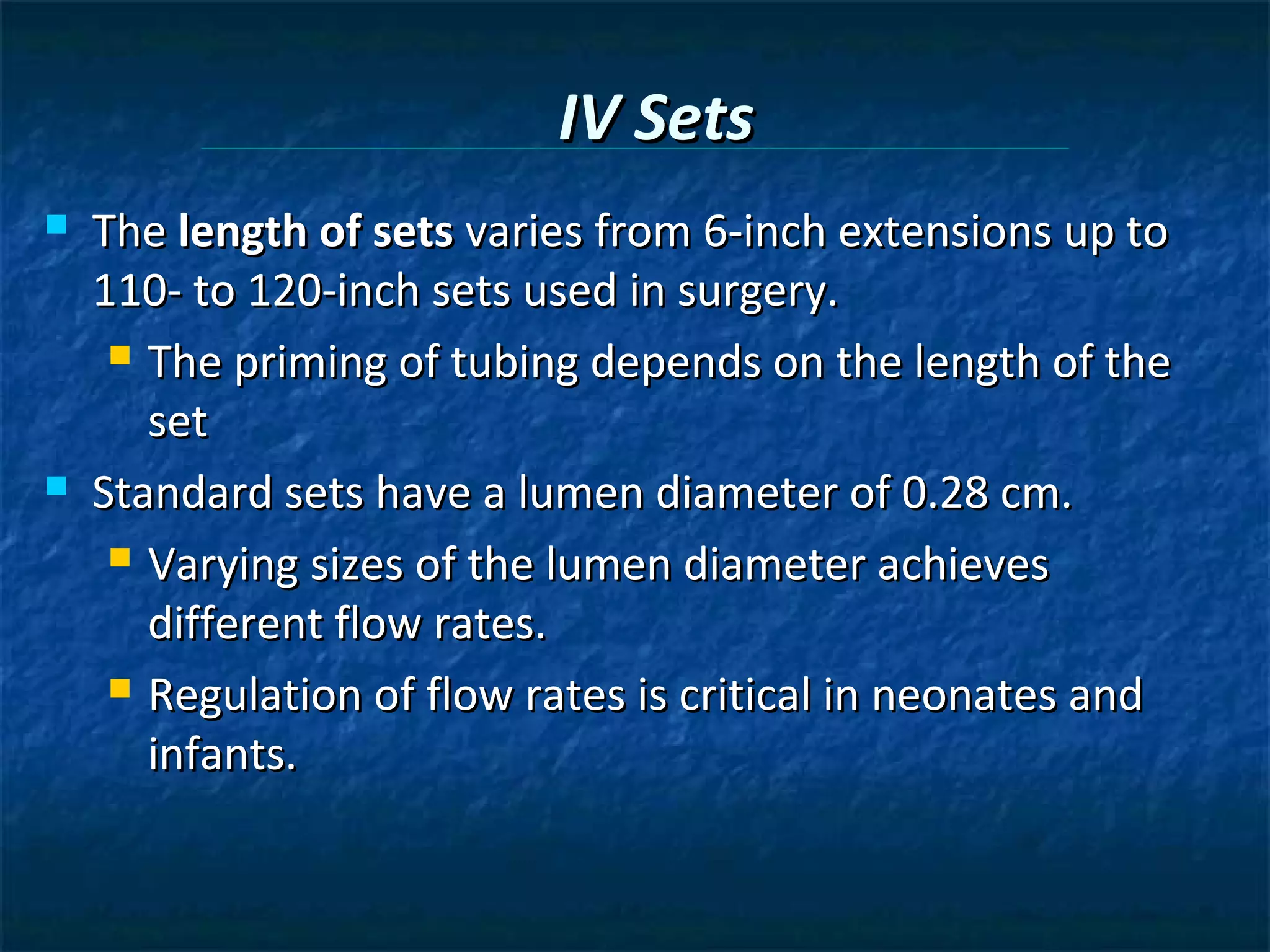 IV Sets
   The length of sets varies from 6-inch extensions up to
    110- to 120-inch sets used in surgery.
      The priming of tubing depends on the length of the

       set
   Standard sets have a lumen diameter of 0.28 cm.
      Varying sizes of the lumen diameter achieves

       different flow rates.
      Regulation of flow rates is critical in neonates and

       infants.
 