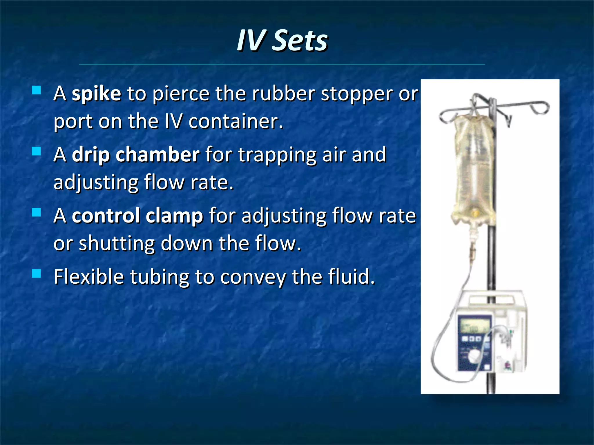 IV Sets
   A spike to pierce the rubber stopper or
    port on the IV container.
   A drip chamber for trapping air and
    adjusting flow rate.
   A control clamp for adjusting flow rate
    or shutting down the flow.
   Flexible tubing to convey the fluid.
 