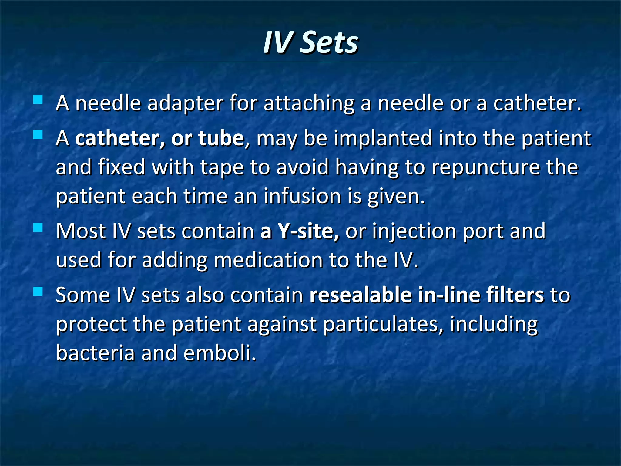 IV Sets
   A needle adapter for attaching a needle or a catheter.
   A catheter, or tube, may be implanted into the patient
    and fixed with tape to avoid having to repuncture the
    patient each time an infusion is given.
   Most IV sets contain a Y-site, or injection port and
    used for adding medication to the IV.
   Some IV sets also contain resealable in-line filters to
    protect the patient against particulates, including
    bacteria and emboli.
 