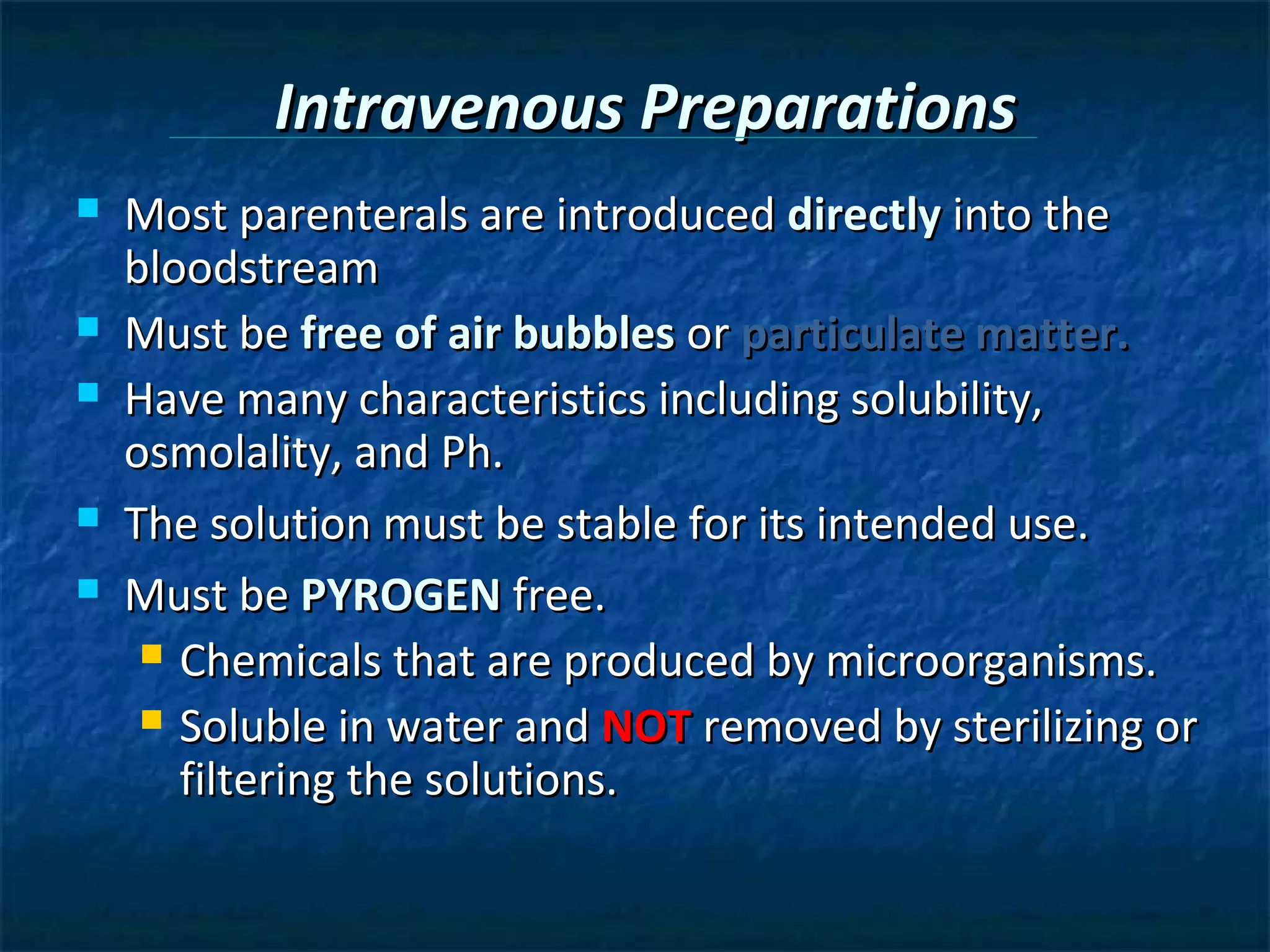 Intravenous Preparations
   Most parenterals are introduced directly into the
    bloodstream
   Must be free of air bubbles or particulate matter.
   Have many characteristics including solubility,
    osmolality, and Ph.
   The solution must be stable for its intended use.
   Must be PYROGEN free.
      Chemicals that are produced by microorganisms.

      Soluble in water and NOT removed by sterilizing or
       filtering the solutions.
 