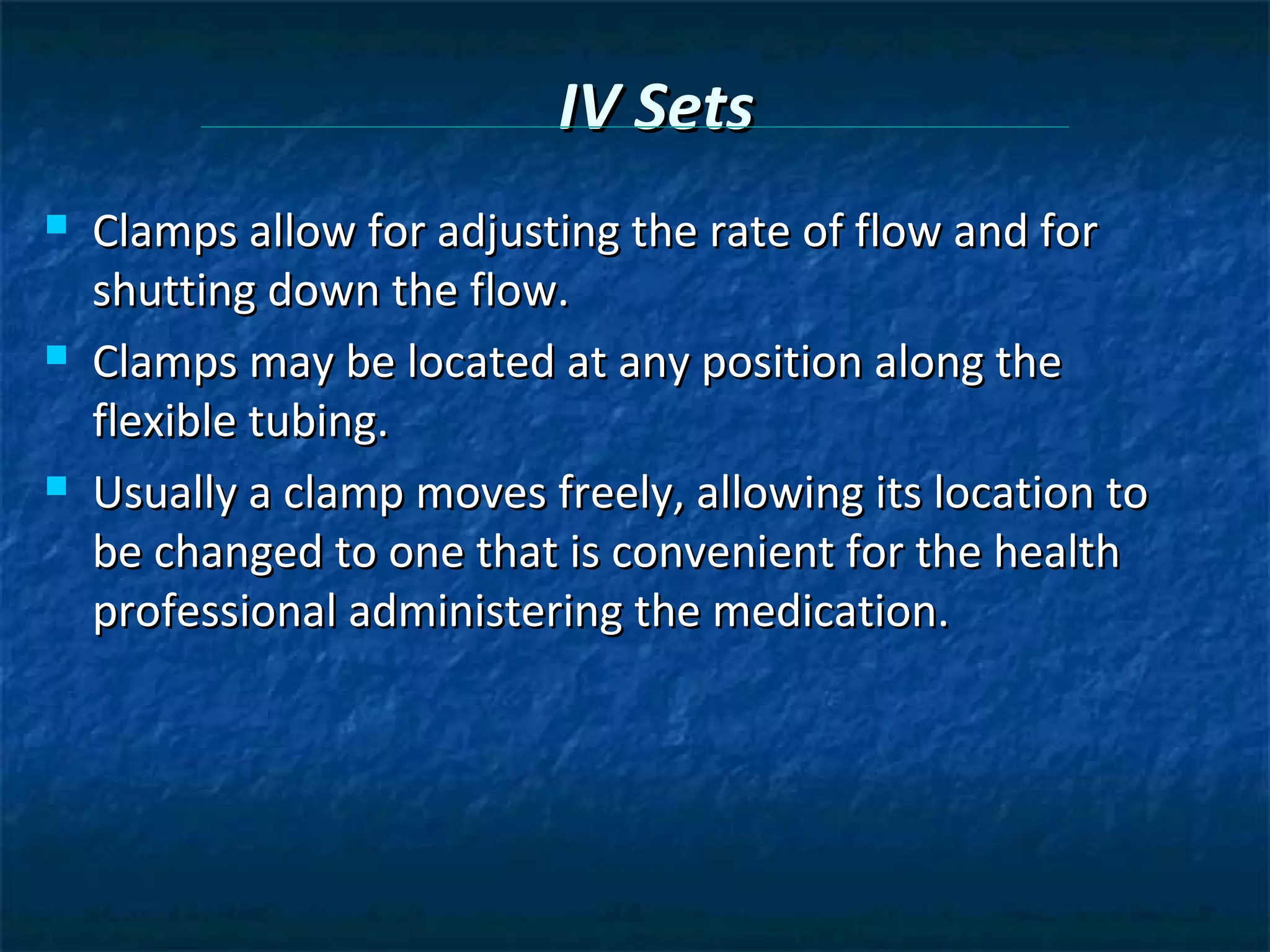 IV Sets
   Clamps allow for adjusting the rate of flow and for
    shutting down the flow.
   Clamps may be located at any position along the
    flexible tubing.
   Usually a clamp moves freely, allowing its location to
    be changed to one that is convenient for the health
    professional administering the medication.
 