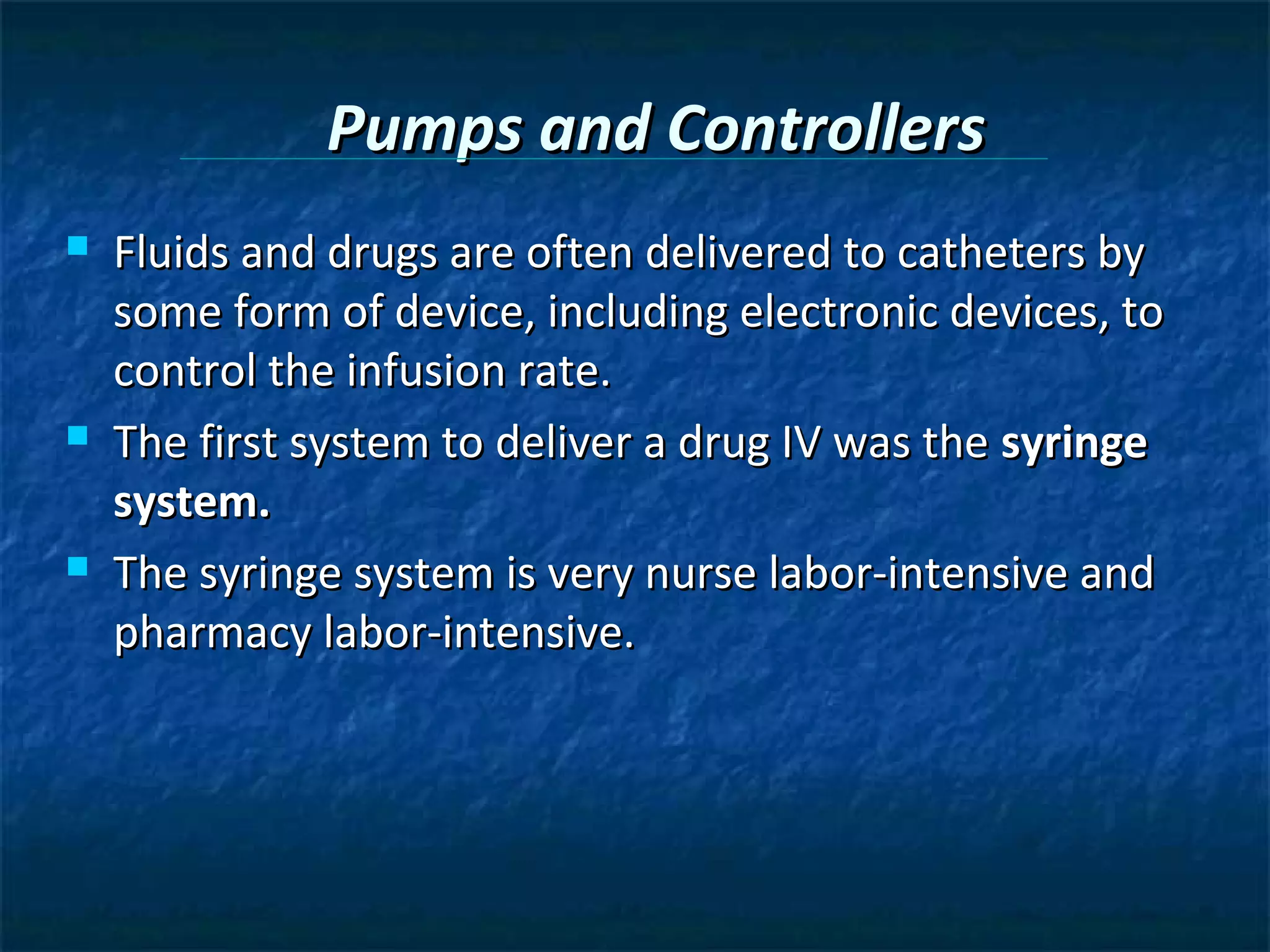 Pumps and Controllers
   Fluids and drugs are often delivered to catheters by
    some form of device, including electronic devices, to
    control the infusion rate.
   The first system to deliver a drug IV was the syringe
    system.
   The syringe system is very nurse labor-intensive and
    pharmacy labor-intensive.
 