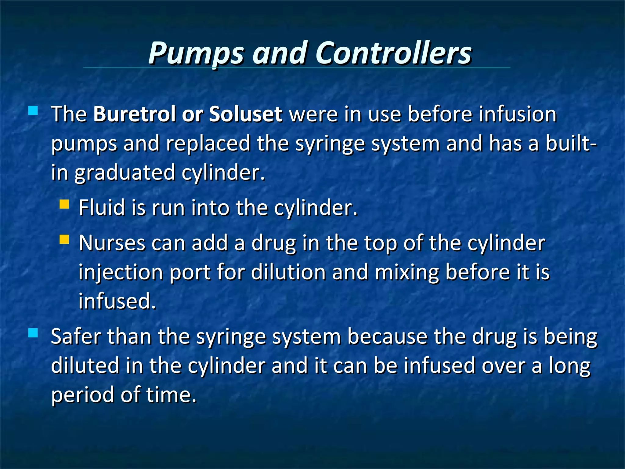 Pumps and Controllers
   The Buretrol or Soluset were in use before infusion
    pumps and replaced the syringe system and has a built-
    in graduated cylinder.
      Fluid is run into the cylinder.

      Nurses can add a drug in the top of the cylinder

       injection port for dilution and mixing before it is
       infused.
   Safer than the syringe system because the drug is being
    diluted in the cylinder and it can be infused over a long
    period of time.
 