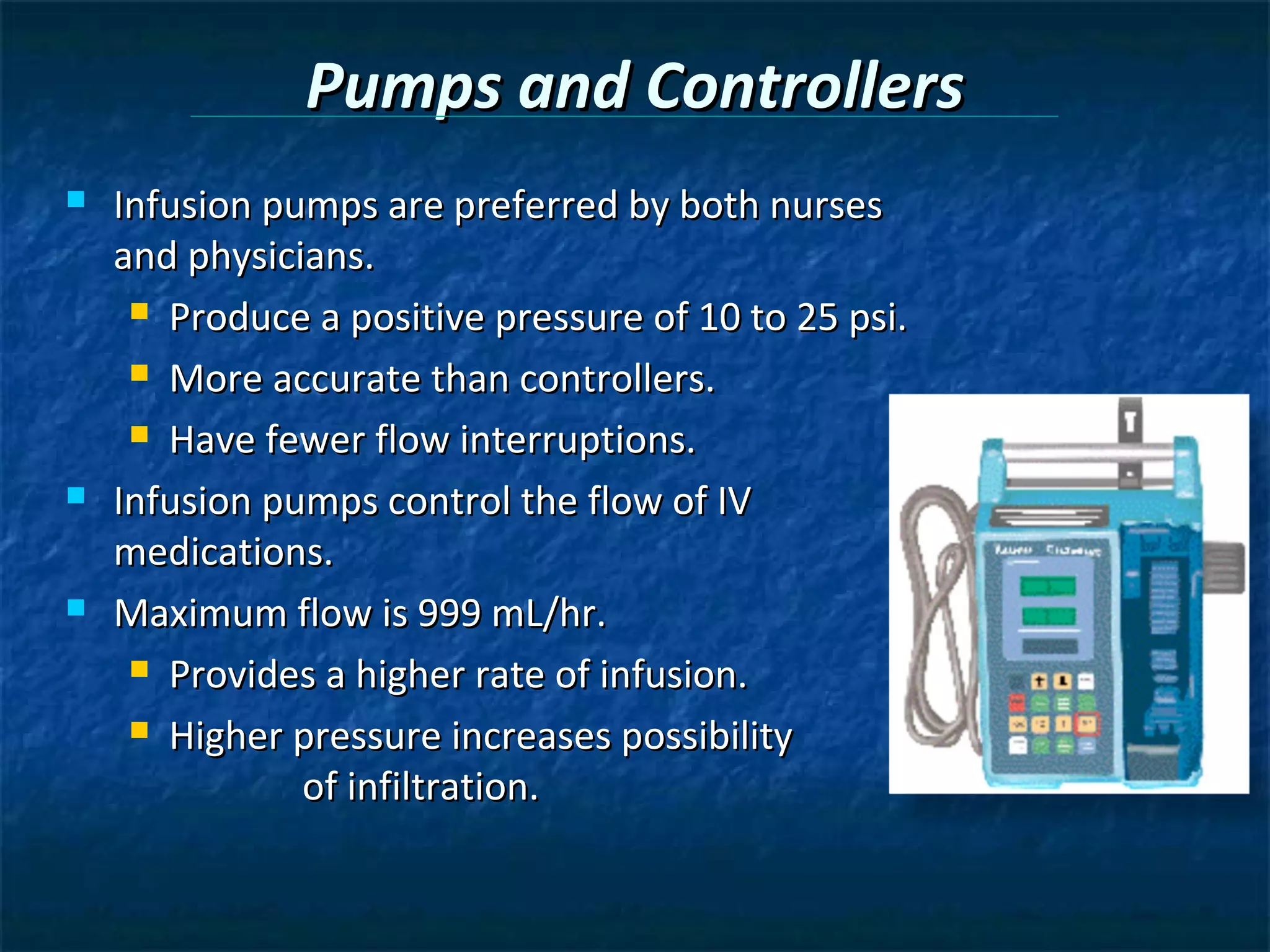 Pumps and Controllers
   Infusion pumps are preferred by both nurses
    and physicians.
      Produce a positive pressure of 10 to 25 psi.

      More accurate than controllers.

      Have fewer flow interruptions.

   Infusion pumps control the flow of IV
    medications.
   Maximum flow is 999 mL/hr.
      Provides a higher rate of infusion.

      Higher pressure increases possibility

               of infiltration.
 