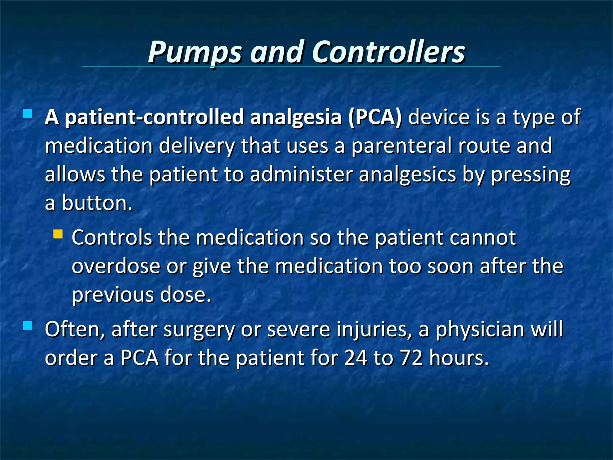 Pumps and Controllers
   A patient-controlled analgesia (PCA) device is a type of
    medication delivery that uses a parenteral route and
    allows the patient to administer analgesics by pressing
    a button.
      Controls the medication so the patient cannot

       overdose or give the medication too soon after the
       previous dose.
   Often, after surgery or severe injuries, a physician will
    order a PCA for the patient for 24 to 72 hours.
 