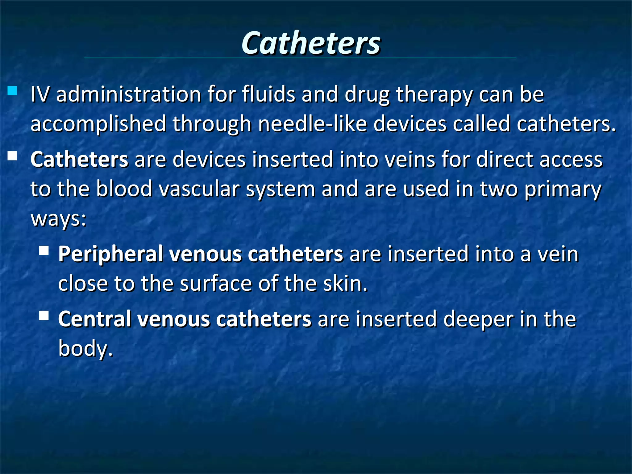 Catheters
   IV administration for fluids and drug therapy can be
    accomplished through needle-like devices called catheters.
   Catheters are devices inserted into veins for direct access
    to the blood vascular system and are used in two primary
    ways:
      Peripheral venous catheters are inserted into a vein

       close to the surface of the skin.
      Central venous catheters are inserted deeper in the

       body.
 