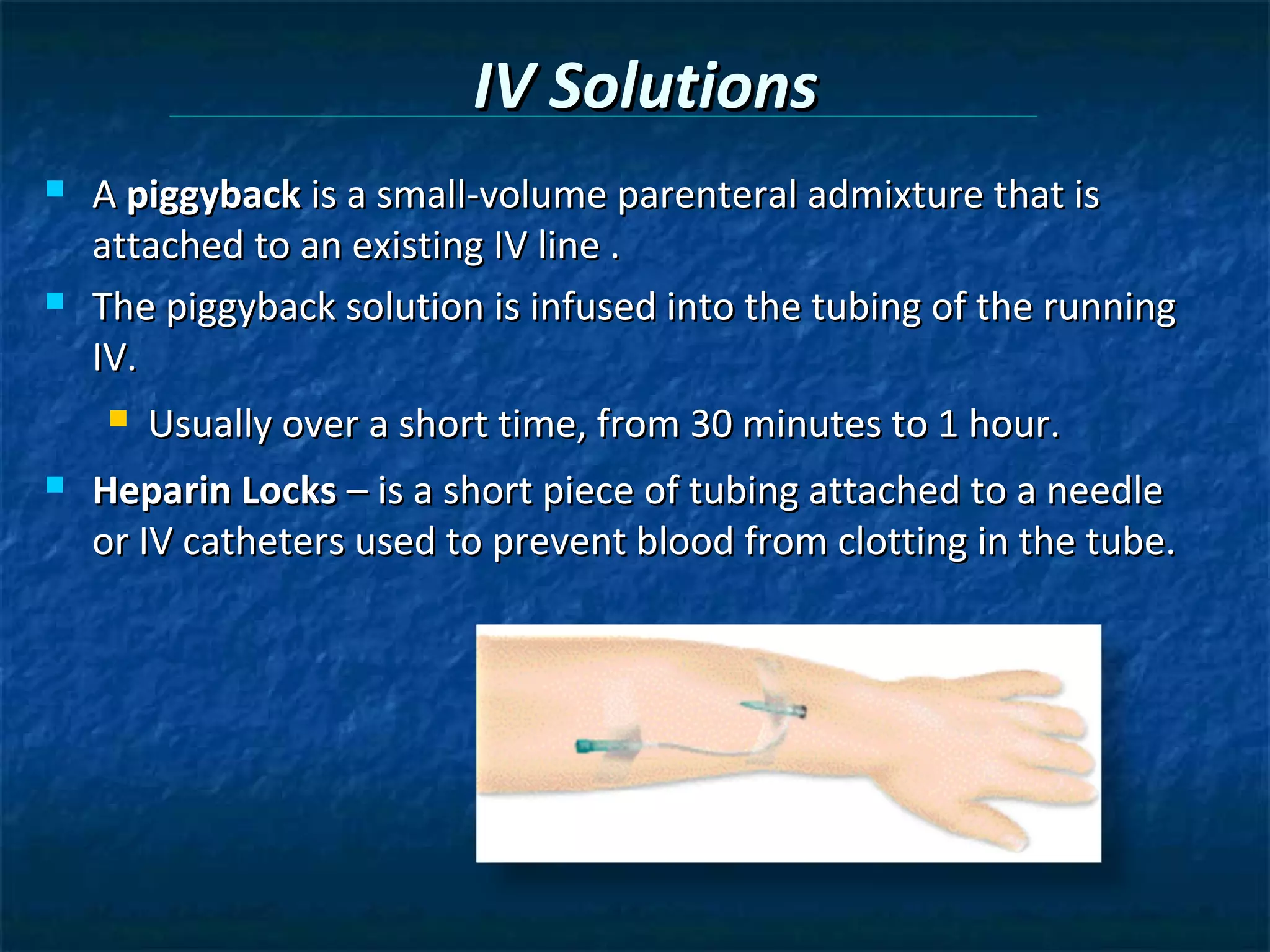 IV Solutions
   A piggyback is a small-volume parenteral admixture that is
    attached to an existing IV line .
   The piggyback solution is infused into the tubing of the running
    IV.
       Usually over a short time, from 30 minutes to 1 hour.
   Heparin Locks – is a short piece of tubing attached to a needle
    or IV catheters used to prevent blood from clotting in the tube.
 