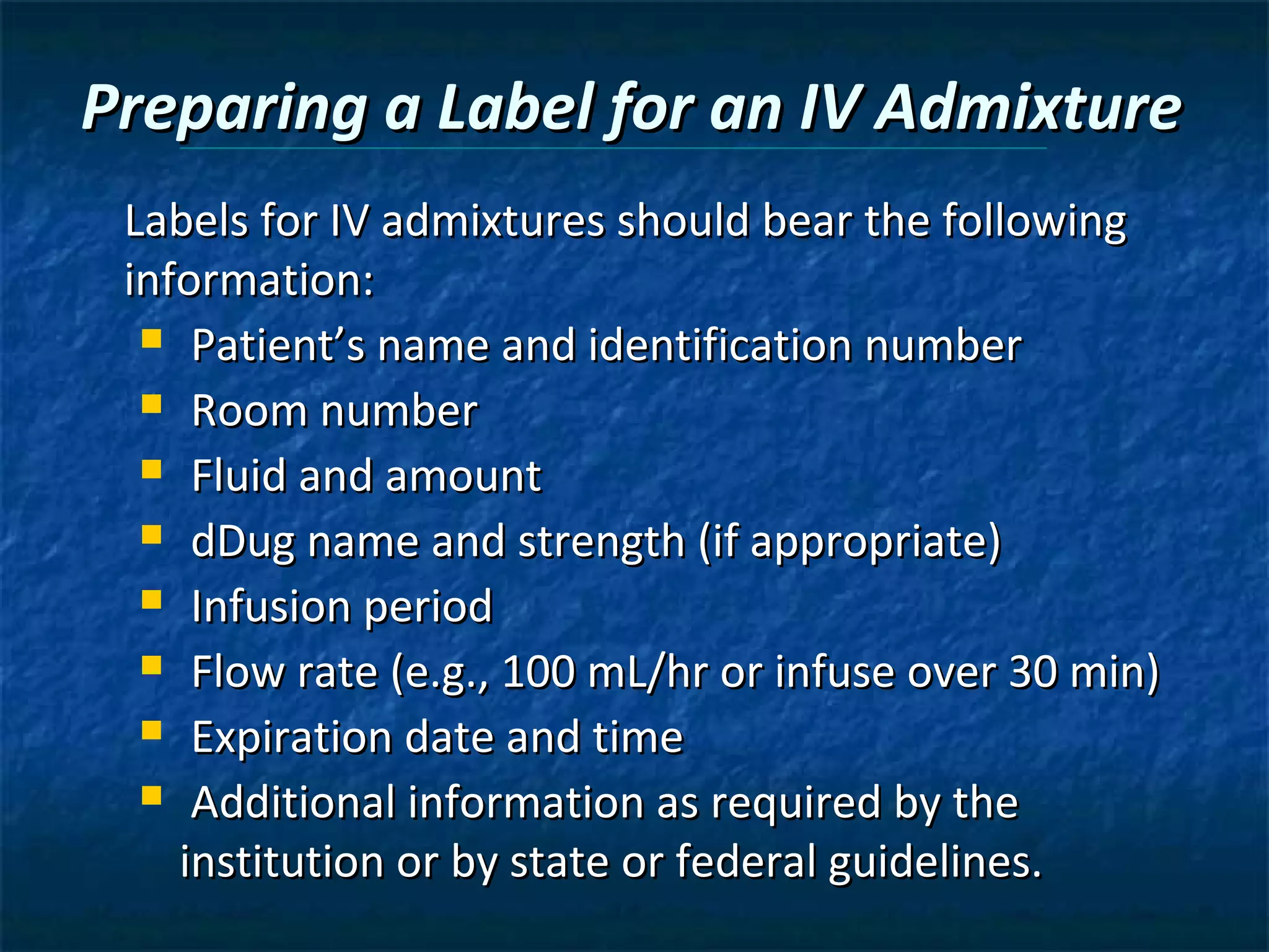 Preparing a Label for an IV Admixture
 Labels for IV admixtures should bear the following
 information:
   Patient’s name and identification number

   Room number

   Fluid and amount

   dDug name and strength (if appropriate)

   Infusion period

   Flow rate (e.g., 100 mL/hr or infuse over 30 min)

   Expiration date and time

   Additional information as required by the

    institution or by state or federal guidelines.
 