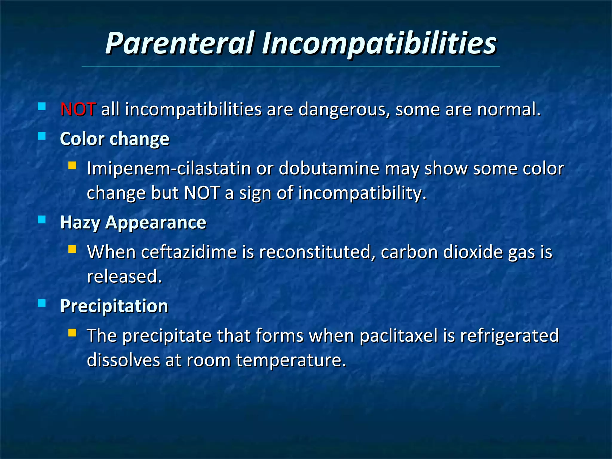 Parenteral Incompatibilities
   NOT all incompatibilities are dangerous, some are normal.
   Color change
      Imipenem-cilastatin or dobutamine may show some color

       change but NOT a sign of incompatibility.
   Hazy Appearance
      When ceftazidime is reconstituted, carbon dioxide gas is

       released.
   Precipitation
      The precipitate that forms when paclitaxel is refrigerated

       dissolves at room temperature.
 