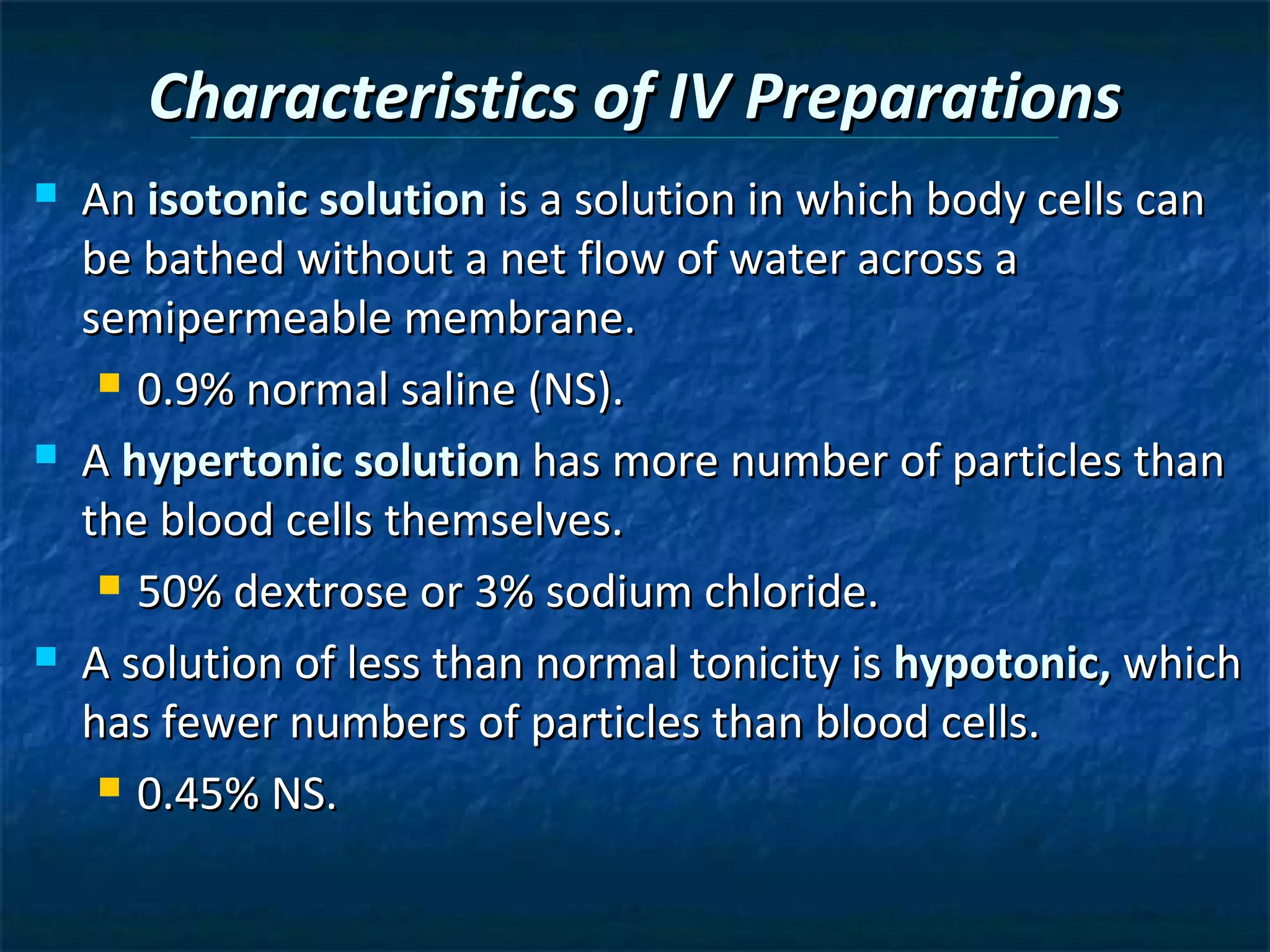 Characteristics of IV Preparations
   An isotonic solution is a solution in which body cells can
    be bathed without a net flow of water across a
    semipermeable membrane.
      0.9% normal saline (NS).

   A hypertonic solution has more number of particles than
    the blood cells themselves.
      50% dextrose or 3% sodium chloride.

   A solution of less than normal tonicity is hypotonic, which
    has fewer numbers of particles than blood cells.
      0.45% NS.
 