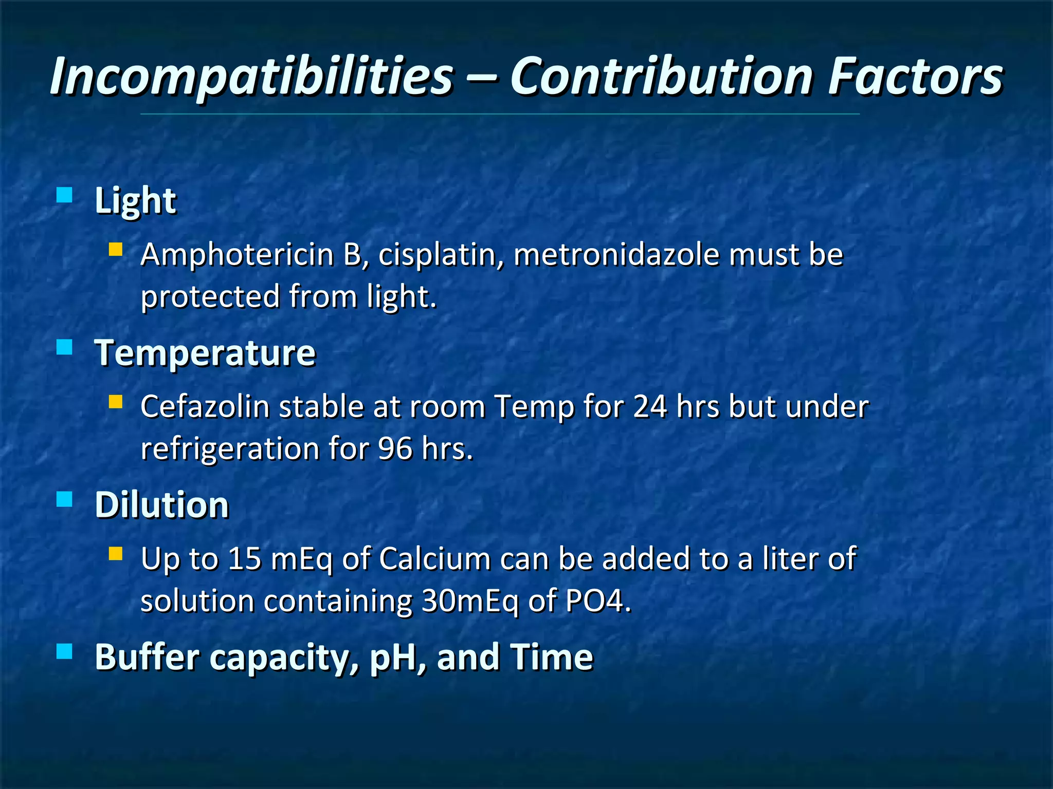 Incompatibilities – Contribution Factors
   Light
       Amphotericin B, cisplatin, metronidazole must be
        protected from light.
   Temperature
       Cefazolin stable at room Temp for 24 hrs but under
        refrigeration for 96 hrs.
   Dilution
       Up to 15 mEq of Calcium can be added to a liter of
        solution containing 30mEq of PO4.
   Buffer capacity, pH, and Time
 