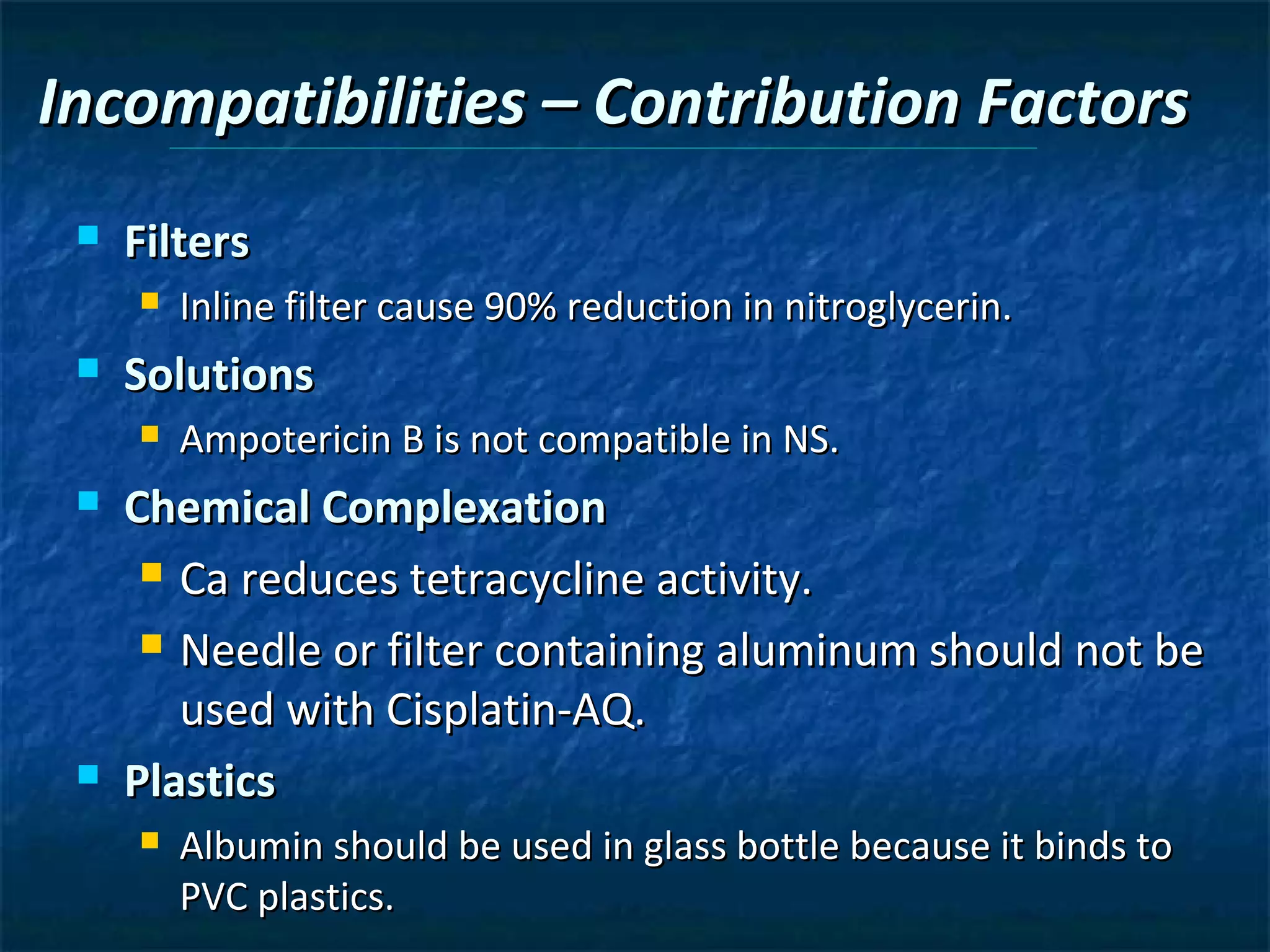 Incompatibilities – Contribution Factors
    Filters
        Inline filter cause 90% reduction in nitroglycerin.
    Solutions
        Ampotericin B is not compatible in NS.
    Chemical Complexation
       Ca reduces tetracycline activity.

       Needle or filter containing aluminum should not be

        used with Cisplatin-AQ.
    Plastics
        Albumin should be used in glass bottle because it binds to
         PVC plastics.
 