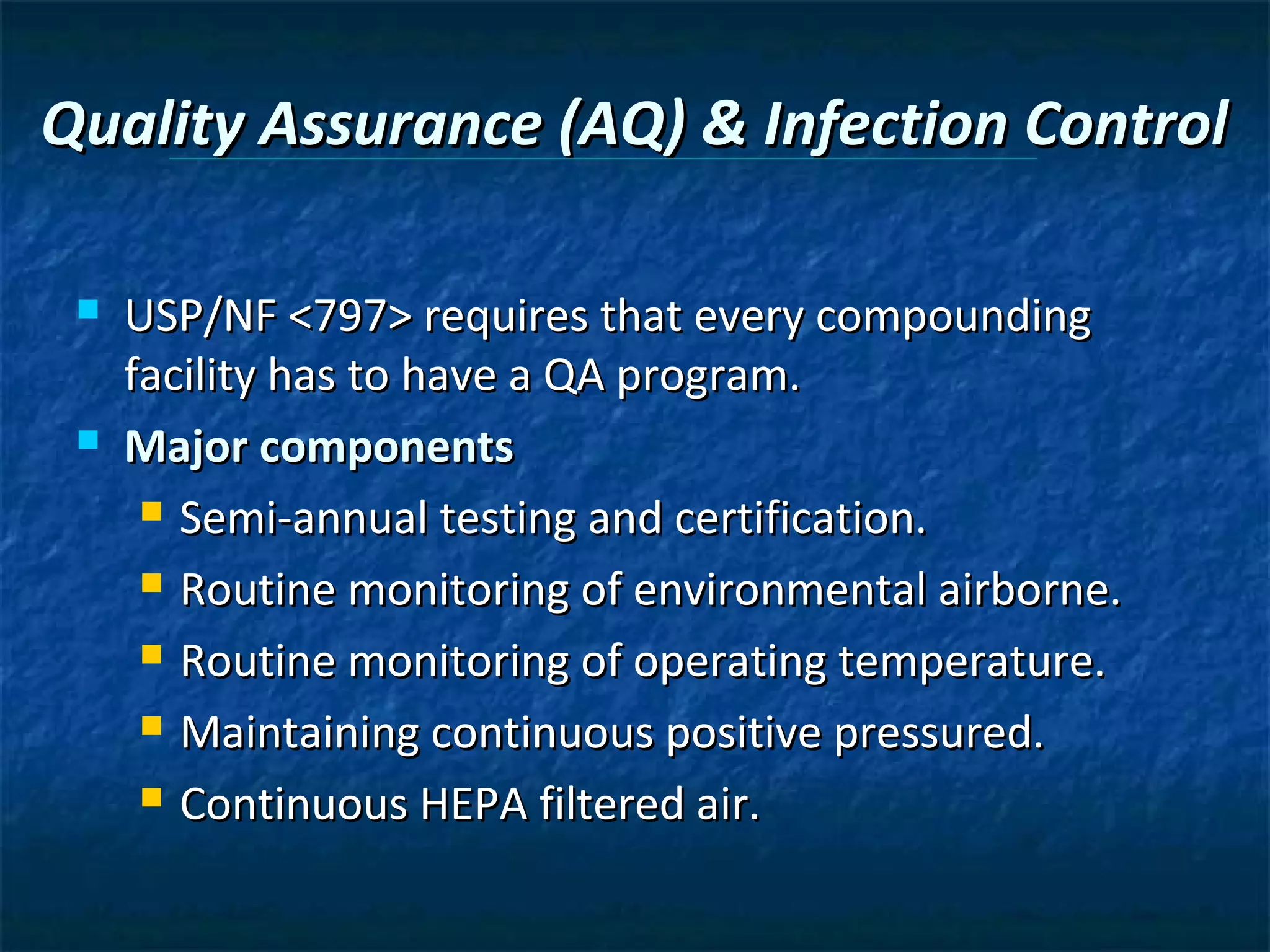 Quality Assurance (AQ) & Infection Control

    USP/NF <797> requires that every compounding
     facility has to have a QA program.
    Major components
       Semi-annual testing and certification.

       Routine monitoring of environmental airborne.

       Routine monitoring of operating temperature.

       Maintaining continuous positive pressured.

       Continuous HEPA filtered air.
 