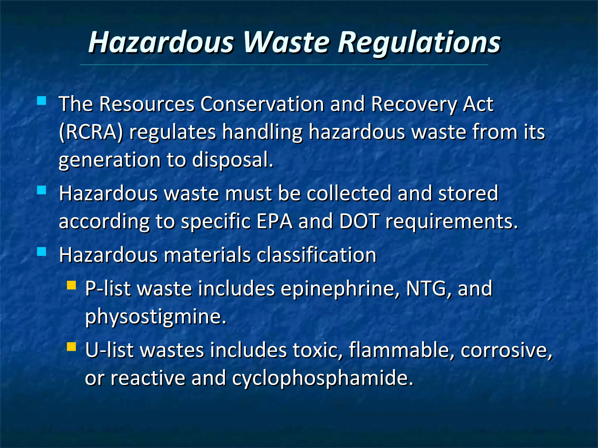 Hazardous Waste Regulations
   The Resources Conservation and Recovery Act
    (RCRA) regulates handling hazardous waste from its
    generation to disposal.
   Hazardous waste must be collected and stored
    according to specific EPA and DOT requirements.
   Hazardous materials classification
      P-list waste includes epinephrine, NTG, and

       physostigmine.
      U-list wastes includes toxic, flammable, corrosive,

       or reactive and cyclophosphamide.
 