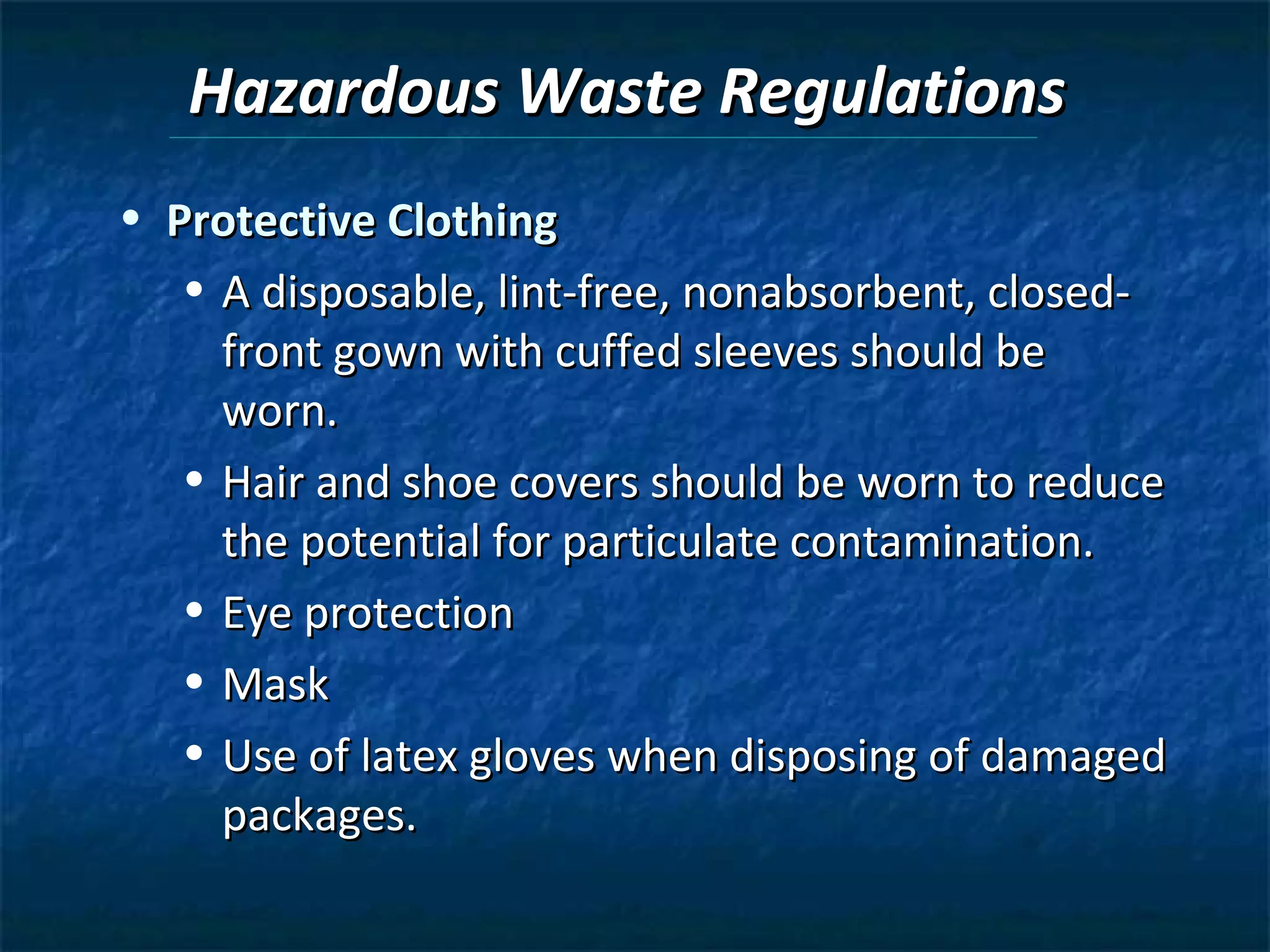 Hazardous Waste Regulations
• Protective Clothing
   • A disposable, lint-free, nonabsorbent, closed-
     front gown with cuffed sleeves should be
     worn.
   • Hair and shoe covers should be worn to reduce
     the potential for particulate contamination.
   • Eye protection
   • Mask
   • Use of latex gloves when disposing of damaged
     packages.
 