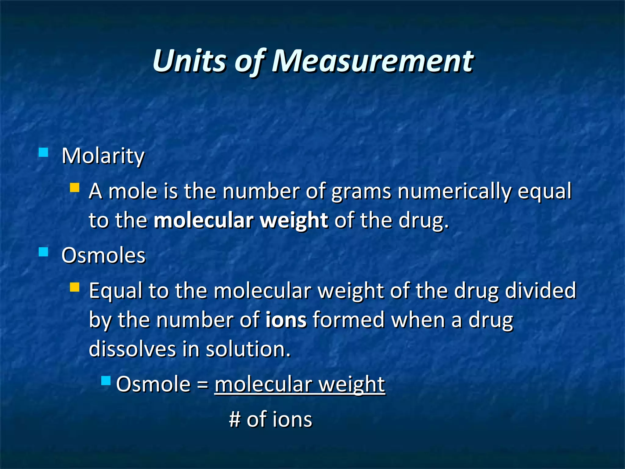 Units of Measurement

   Molarity
     A mole is the number of grams numerically equal

      to the molecular weight of the drug.
   Osmoles
     Equal to the molecular weight of the drug divided

      by the number of ions formed when a drug
      dissolves in solution.
        Osmole = molecular weight

                     # of ions
 