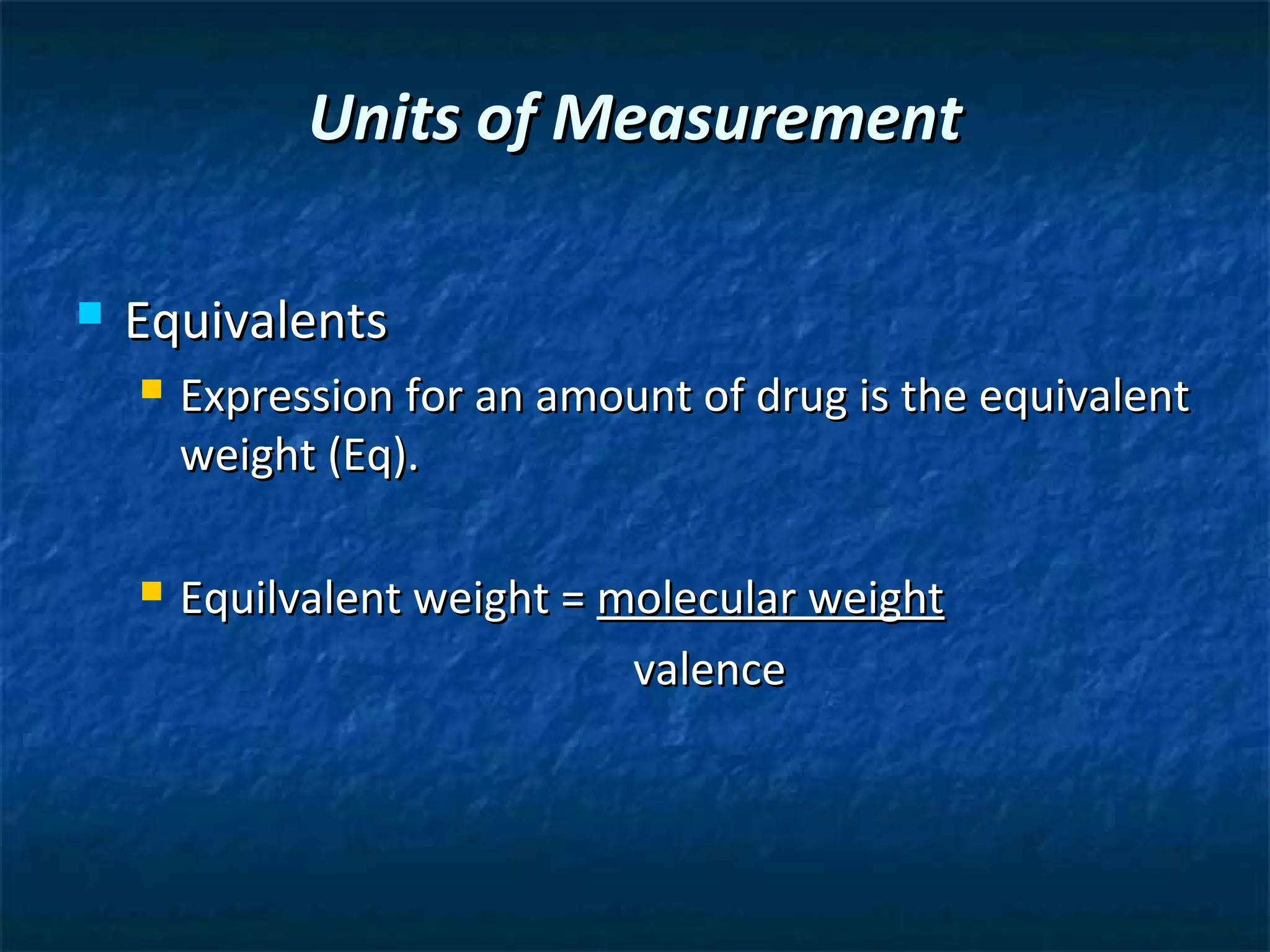 Units of Measurement

   Equivalents
       Expression for an amount of drug is the equivalent
        weight (Eq).

       Equilvalent weight = molecular weight
                              valence
 