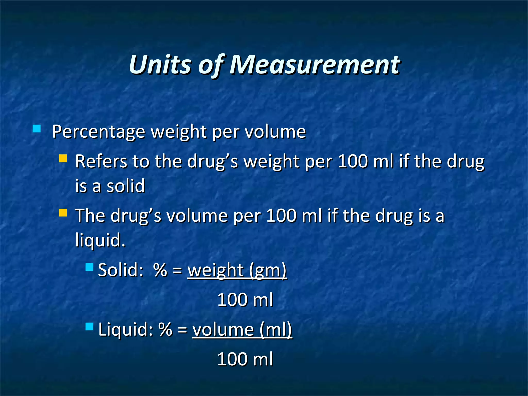 Units of Measurement

   Percentage weight per volume
      Refers to the drug’s weight per 100 ml if the drug

       is a solid
      The drug’s volume per 100 ml if the drug is a

       liquid.
          Solid: % = weight (gm)

                          100 ml
          Liquid: % = volume (ml)

                          100 ml
 