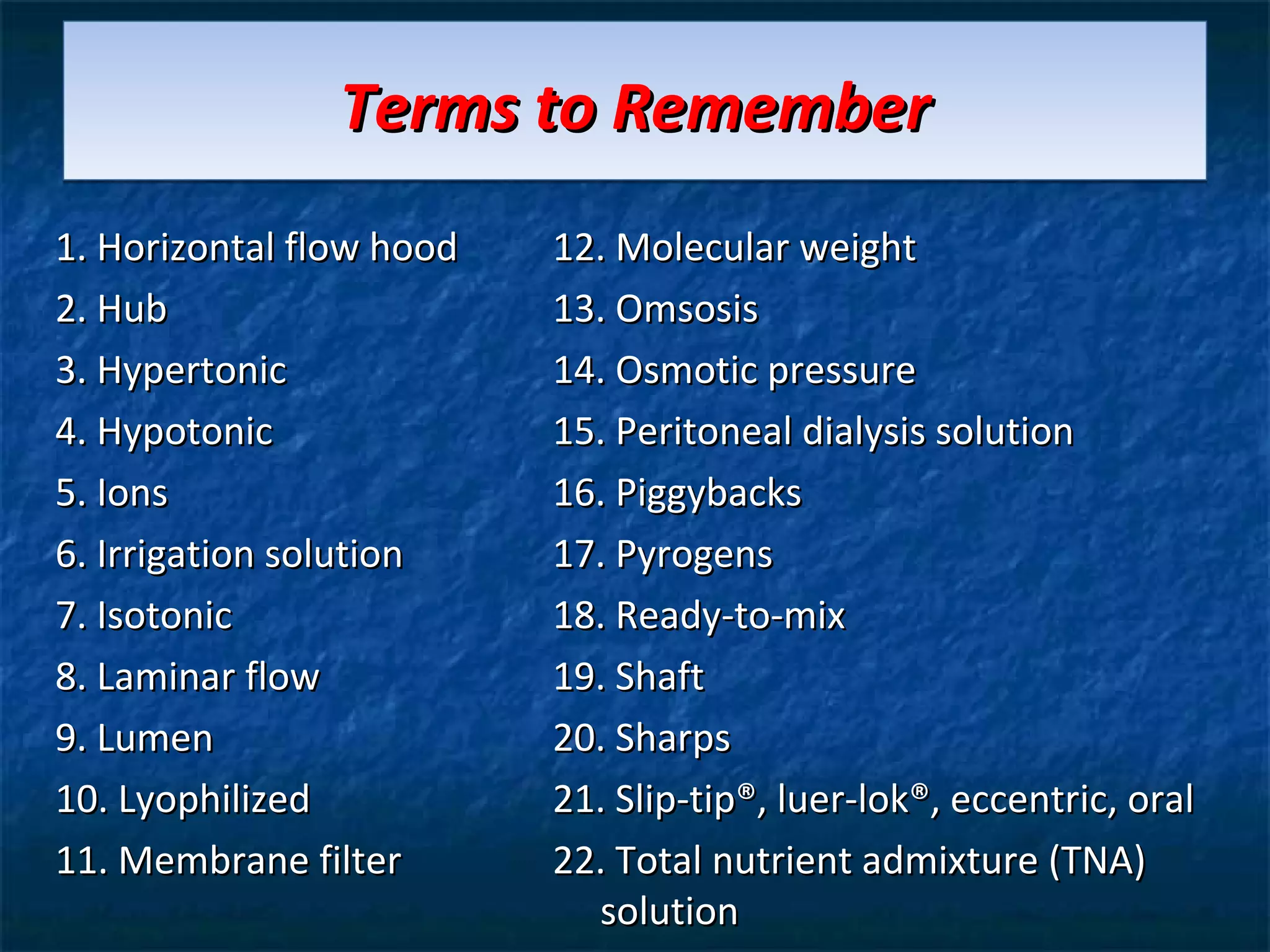 Terms to Remember
1. Horizontal flow hood   12. Molecular weight
2. Hub                    13. Omsosis
3. Hypertonic             14. Osmotic pressure
4. Hypotonic              15. Peritoneal dialysis solution
5. Ions                   16. Piggybacks
6. Irrigation solution    17. Pyrogens
7. Isotonic               18. Ready-to-mix
8. Laminar flow           19. Shaft
9. Lumen                  20. Sharps
10. Lyophilized           21. Slip-tip®, luer-lok®, eccentric, oral
11. Membrane filter       22. Total nutrient admixture (TNA)
                            solution
 