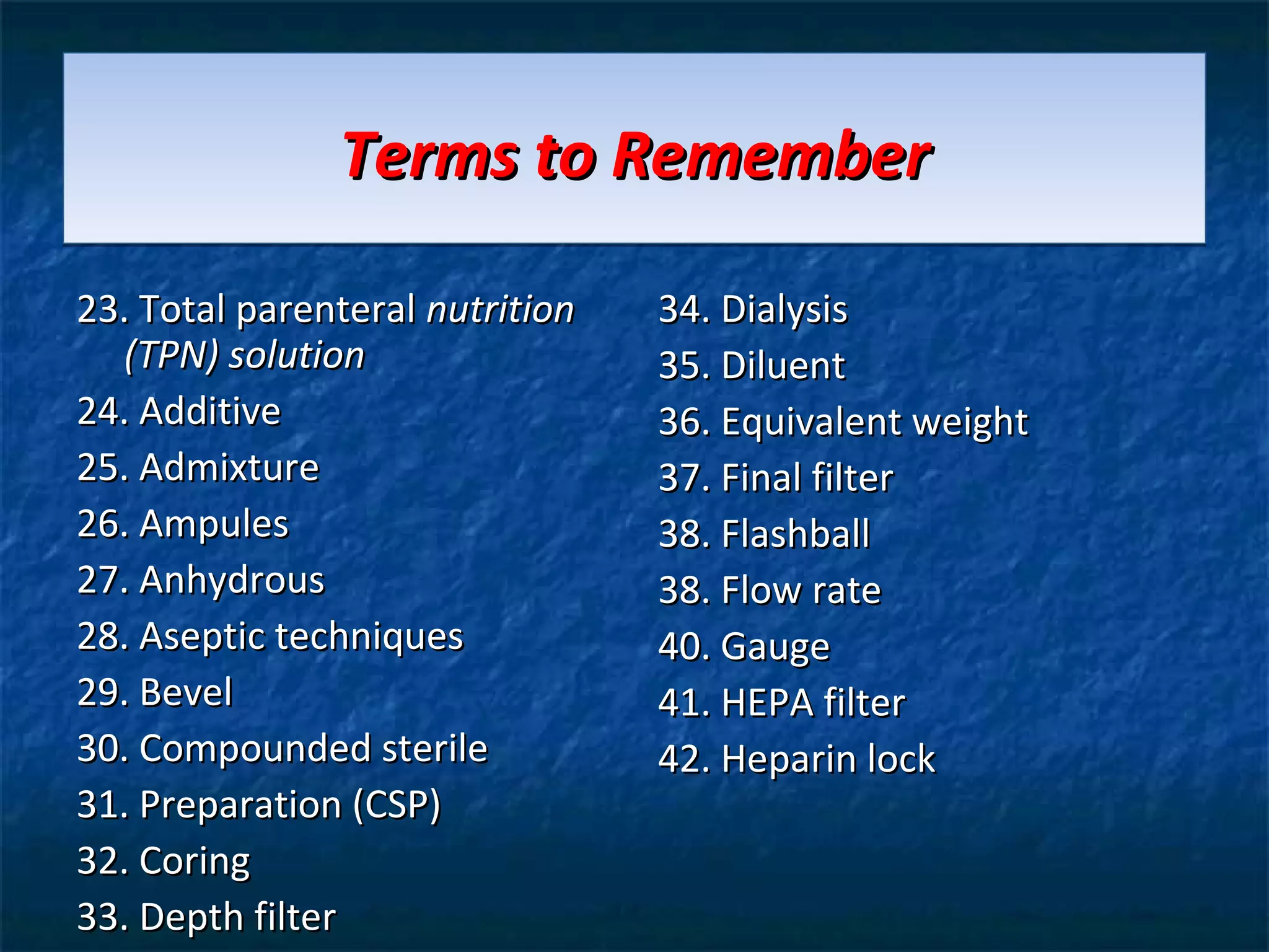 Terms to Remember

23. Total parenteral nutrition   34. Dialysis
  (TPN) solution                 35. Diluent
24. Additive                     36. Equivalent weight
25. Admixture                    37. Final filter
26. Ampules                      38. Flashball
27. Anhydrous                    38. Flow rate
28. Aseptic techniques           40. Gauge
29. Bevel                        41. HEPA filter
30. Compounded sterile           42. Heparin lock
31. Preparation (CSP)
32. Coring
33. Depth filter
 