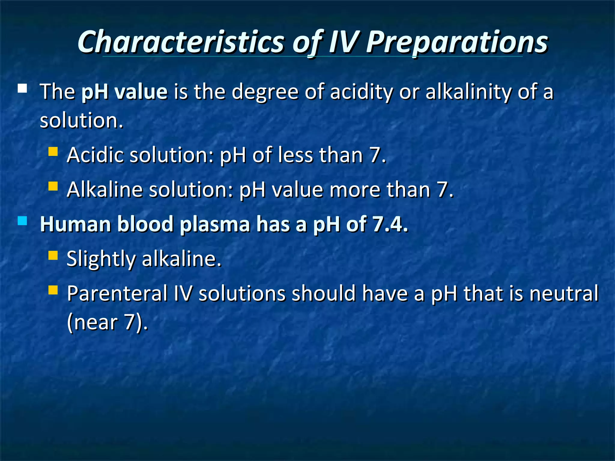 Characteristics of IV Preparations
   The pH value is the degree of acidity or alkalinity of a
    solution.
      Acidic solution: pH of less than 7.

      Alkaline solution: pH value more than 7.

   Human blood plasma has a pH of 7.4.
      Slightly alkaline.

      Parenteral IV solutions should have a pH that is neutral

       (near 7).
 