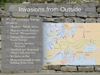 Invasions from Outside
• 9th- 10th centuries foreign
  invaders
   – Muslims - North Africa
   – Magyars- South Eastern
     Europe (Hungarians)
   – Vikings (Norsemen)-
     North Europe
       • Norway, Sweden,
         Denmark
   – Attacked and destroyed
     villages and churches
   – Set them on fire
   – Motivated people to start
     building from stone
 