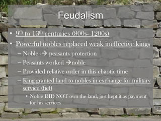 Feudalism
• 9th to 13th centuries (800s- 1200s)
• Powerful nobles replaced weak ineffective kings
  – Noble - peasants protection
  – Peasants worked noble
  – Provided relative order in this chaotic time
  – King granted land to nobles in exchange for military
    service (fief)
     • Noble DID NOT own the land, just kept it as payment
       for his services
 