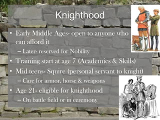 Knighthood
• Early Middle Ages- open to anyone who
  can afford it
  – Later- reserved for Nobility
• Training start at age 7 (Academics & Skills)
• Mid teens- Squire (personal servant to knight)
  – Care for armor, horse & weapons
• Age 21- eligible for knighthood
  – On battle field or in ceremony
 