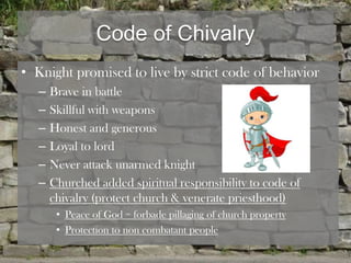 Code of Chivalry
• Knight promised to live by strict code of behavior
   –   Brave in battle
   –   Skillful with weapons
   –   Honest and generous
   –   Loyal to lord
   –   Never attack unarmed knight
   –   Churched added spiritual responsibility to code of
       chivalry (protect church & venerate priesthood)
        • Peace of God = forbade pillaging of church property
        • Protection to non combatant people
 