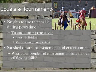 Jousts & Tournaments

• Knights to use their skills
  during peacetime
   – Tournaments = pretend war
      • Joust – individual
      • Melee – group competition
• Satisfied desire for excitement and entertainment
   – What other people had entertainment where showed
     off fighting skills?
 