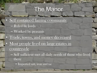 The Manor
• Self contained faming community
  – Ruled by lords
  – Worked by peasants
• Trade, towns, and money decreased
• Most people lived on large estates in
  countryside
  – Self sufficient met all daily needs of those who lived
    there
     • Imported salt, iron and tar
 