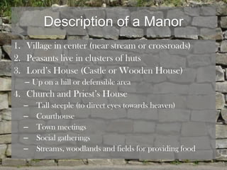 Description of a Manor
1. Village in center (near stream or crossroads)
2. Peasants live in clusters of huts
3. Lord’s House (Castle or Wooden House)
   – Up on a hill or defensible area
4. Church and Priest’s House
  –   Tall steeple (to direct eyes towards heaven)
  –   Courthouse
  –   Town meetings
  –   Social gatherings
  –   Streams, woodlands and fields for providing food
 