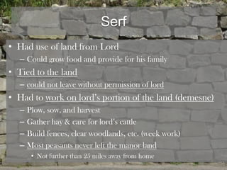 Serf
• Had use of land from Lord
  – Could grow food and provide for his family
• Tied to the land
  – could not leave without permission of lord
• Had to work on lord’s portion of the land (demesne)
  –   Plow, sow, and harvest
  –   Gather hay & care for lord’s cattle
  –   Build fences, clear woodlands, etc. (week work)
  –   Most peasants never left the manor land
       • Not further than 25 miles away from home
 