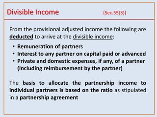Divisible Income [Sec.55(3)]
From the provisional adjusted income the following are
deducted to arrive at the divisible income:
• Remuneration of partners
• Interest to any partner on capital paid or advanced
• Private and domestic expenses, if any, of a partner
(including reimbursement by the partner)
The basis to allocate the partnership income to
individual partners is based on the ratio as stipulated
in a partnership agreement
 