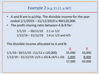 Example 2 (e.g. 21.11, p 367)
• A and B are in p/ship. The divisible income for the year
ended 1/1/2019 – 31/12/2019 is RM120,000.
• The profit sharing ratio between A & B for:
1/1/19 – 30/11/19 1:1 or 1/2
1/12/19 – 31/12/19 1:4 or 1/5 and 4/5
The divisible income allocated to A and B:
A B
1/1/19– 30/11/19 : (11/12 x 120,000) 55,000 55,000
1/12/19 – 31/12/19: (1/5 x 10) & (4/5 x 10) 2,000 8,000
57,000 63,000
 