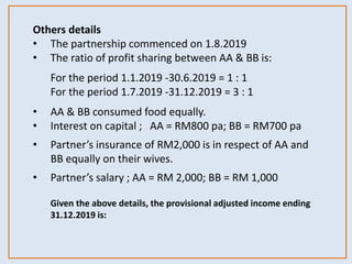 Others details
• The partnership commenced on 1.8.2019
• The ratio of profit sharing between AA & BB is:
For the period 1.1.2019 -30.6.2019 = 1 : 1
For the period 1.7.2019 -31.12.2019 = 3 : 1
• AA & BB consumed food equally.
• Interest on capital ; AA = RM800 pa; BB = RM700 pa
• Partner’s insurance of RM2,000 is in respect of AA and
BB equally on their wives.
• Partner’s salary ; AA = RM 2,000; BB = RM 1,000
Given the above details, the provisional adjusted income ending
31.12.2019 is:
 