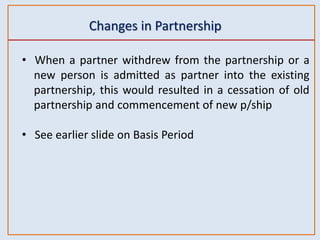 Changes in Partnership
• When a partner withdrew from the partnership or a
new person is admitted as partner into the existing
partnership, this would resulted in a cessation of old
partnership and commencement of new p/ship
• See earlier slide on Basis Period
 