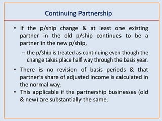 Continuing Partnership
• If the p/ship change & at least one existing
partner in the old p/ship continues to be a
partner in the new p/ship,
– the p/ship is treated as continuing even though the
change takes place half way through the basis year.
• There is no revision of basis periods & that
partner’s share of adjusted income is calculated in
the normal way.
• This applicable if the partnership businesses (old
& new) are substantially the same.
 