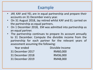 Example
• JAY, KAY and YEL are in equal partnership and prepare their
accounts on 31 December every year.
• On 31 August 2018, Jay retired whilst KAY and EL carried on
the partnership as equal partners.
• On 1 December 2018, EM was admitted into partnership as
an equal partner.
• The partnership continues to prepare its account annually
to 31 December. Compute the divisible income from the
partnership for each partner for the relevant years of
assessment assuming the following:
Year ended Divisible Income
31 December 2017 RM60,000
31 December 2018 RM36,000
31 December 2019 RM48,000
 